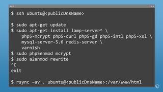 PuTTY
$ ssh ubuntu@<publicDnsName>
$ sudo apt-get update
$ sudo apt-get install lamp-server^ 
php5-mcrypt php5-curl php5-gd php5-intl php5-xsl 
mysql-server-5.6 redis-server 
varnish
$ sudo php5enmod mcrypt
$ sudo a2enmod rewrite
^C
exit
$ rsync –av . ubuntu@<publicDnsName>:/var/www/html
 