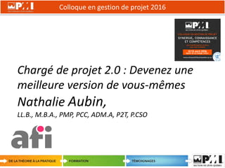 Colloque en gestion de projet 2016
1
Chargé de projet 2.0 : Devenez une
meilleure version de vous-mêmes
Nathalie Aubin,
LL.B., M.B.A., PMP, PCC, ADM.A, P2T, P.CSO
 