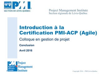 Copyright 2016 – PMI Lévis-Québec
Project Management Institute
Section régionale de Lévis-Québec
Introduction à la
Certification PMI-ACP (Agile)
Colloque en gestion de projet
Conclusion
Avril 2016
 