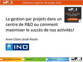 Colloque en gestion de projet 2016
1
La gestion par projets dans un
centre de R&D ou comment
maximiser le succès de nos activités!
Anne Claire Jacob Poulin
 
