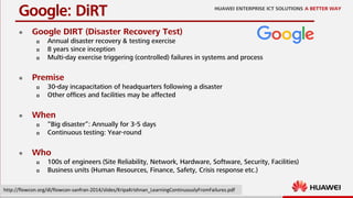 11
 Google DIRT (Disaster Recovery Test)
 Annual disaster recovery & testing exercise
 8 years since inception
 Multi-day exercise triggering (controlled) failures in systems and process
 Premise
 30-day incapacitation of headquarters following a disaster
 Other offices and facilities may be affected
 When
 “Big disaster”: Annually for 3-5 days
 Continuous testing: Year-round
 Who
 100s of engineers (Site Reliability, Network, Hardware, Software, Security, Facilities)
 Business units (Human Resources, Finance, Safety, Crisis response etc.)
Google: DiRT
http://flowcon.org/dl/flowcon-sanfran-2014/slides/KripaKrishnan_LearningContinuouslyFromFailures.pdf
 