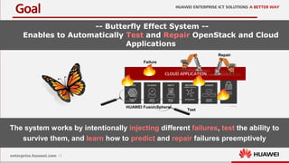 12
Goal
-- Butterfly Effect System --
Enables to Automatically Test and Repair OpenStack and Cloud
Applications
CLOUD APPLICATION
HUAWEI FusionSphere
The system works by intentionally injecting different failures, test the ability to
survive them, and learn how to predict and repair failures preemptively
Failure
Repair
Test
 