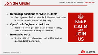 24
Join the Cause!
 Internship positions for MSc students
 Fault injection, fault models, fault libraries, fault plans,
brake and rebuild systems all day long, …
 OpenStack Engineers positions
 Rapid prototyping of cool ideas: propose it today,
code it, and show it running in 3 months…
 Innovative PoCs
 Solving difficult challenges of real problems using
quick and dirty prototyping
 