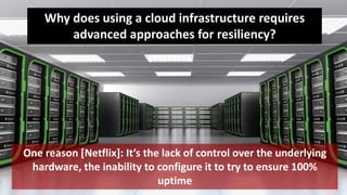 6
One reason [Netflix]: It’s the lack of control over the underlying
hardware, the inability to configure it to try to ensure 100%
uptime
Why does using a cloud infrastructure requires
advanced approaches for resiliency?
 