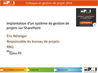 Colloque en gestion de projet 2016
1
Implantation d’un système de gestion de
projets sur SharePoint
Éric Bélanger
Responsable du bureau de projets
RBQ
 