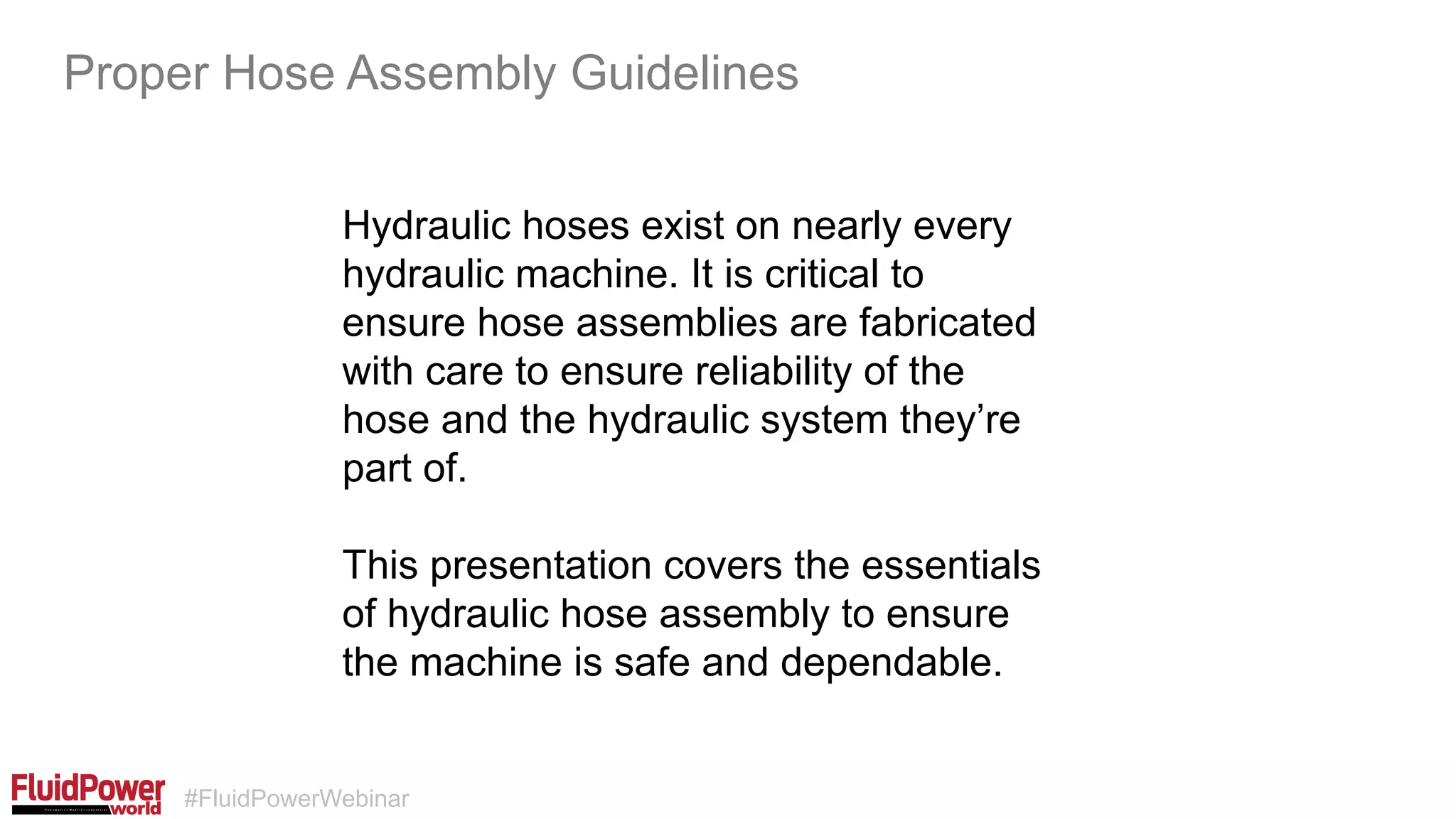 #FluidPowerWebinar
Hydraulic hoses exist on nearly every
hydraulic machine. It is critical to
ensure hose assemblies are fabricated
with care to ensure reliability of the
hose and the hydraulic system they’re
part of.
This presentation covers the essentials
of hydraulic hose assembly to ensure
the machine is safe and dependable.
Proper Hose Assembly Guidelines
 