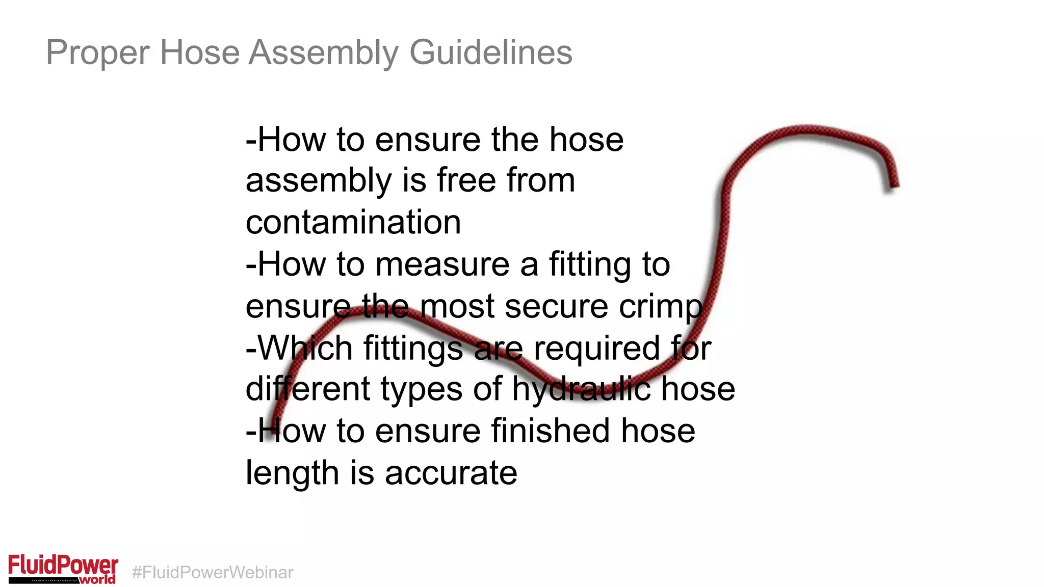 #FluidPowerWebinar
-How to ensure the hose
assembly is free from
contamination
-How to measure a fitting to
ensure the most secure crimp
-Which fittings are required for
different types of hydraulic hose
-How to ensure finished hose
length is accurate
Proper Hose Assembly Guidelines
 