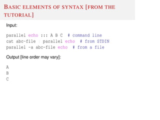 BASIC ELEMENTS OF SYNTAX [FROM THE
TUTORIAL]
Input:
parallel echo ::: A B C # command line
cat abc-file | parallel echo # from STDIN
parallel -a abc-file echo # from a file
Output [line order may vary]:
A
B
C
 