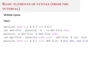 BASIC ELEMENTS OF SYNTAX [FROM THE
TUTORIAL]
Multiple inputs.
Input:
parallel echo ::: A B C ::: D E F
cat abc-file | parallel -a - -a def-file echo
parallel -a abc-file -a def-file echo
cat abc-file | parallel echo :::: - def-file # alt. file
parallel echo ::: A B C :::: def-file # mix cmd. and file
 