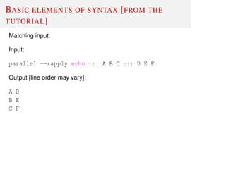 BASIC ELEMENTS OF SYNTAX [FROM THE
TUTORIAL]
Matching input.
Input:
parallel --xapply echo ::: A B C ::: D E F
Output [line order may vary]:
A D
B E
C F
 