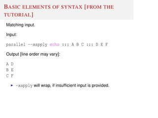 BASIC ELEMENTS OF SYNTAX [FROM THE
TUTORIAL]
Matching input.
Input:
parallel --xapply echo ::: A B C ::: D E F
Output [line order may vary]:
A D
B E
C F
-xapply will wrap, if insufﬁcient input is provided.
 