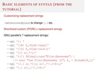 BASIC ELEMENTS OF SYNTAX [FROM THE
TUTORIAL]
Customizing replacement strings
-extensionreplace to change {.} etc.
Shorthand custom (PCRE+) replacement strings
GNU parallel’s 7 replacement strings:
--rpl '{} '
--rpl '{#} $_=$job->seq()'
--rpl '{%} $_=$job->slot()'
--rpl '{/} s:.*/::'
--rpl '{//} $Global::use{"File::Basename"} 
||= eval "use File::Basename; 1;"; $_ = dirname($_);'
--rpl '{/.} s:.*/::; s:.[^/.]+$::;'
--rpl '{.} s:.[^/.]+$::'
 