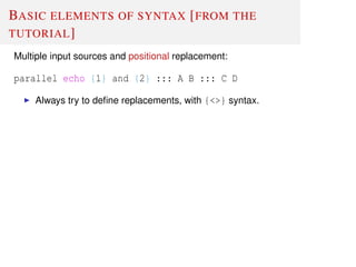 BASIC ELEMENTS OF SYNTAX [FROM THE
TUTORIAL]
Multiple input sources and positional replacement:
parallel echo {1} and {2} ::: A B ::: C D
Always try to deﬁne replacements, with {<>} syntax.
 
