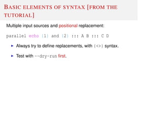 BASIC ELEMENTS OF SYNTAX [FROM THE
TUTORIAL]
Multiple input sources and positional replacement:
parallel echo {1} and {2} ::: A B ::: C D
Always try to deﬁne replacements, with {<>} syntax.
Test with --dry-run ﬁrst.
 