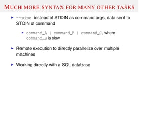 MUCH MORE SYNTAX FOR MANY OTHER TASKS
--pipe: instead of STDIN as command args, data sent to
STDIN of command
command_A | command_B | command_C, where
command_B is slow
Remote execution to directly parallelize over multiple
machines
Working directly with a SQL database
 