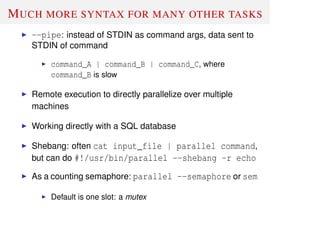 MUCH MORE SYNTAX FOR MANY OTHER TASKS
--pipe: instead of STDIN as command args, data sent to
STDIN of command
command_A | command_B | command_C, where
command_B is slow
Remote execution to directly parallelize over multiple
machines
Working directly with a SQL database
Shebang: often cat input_file | parallel command,
but can do #!/usr/bin/parallel --shebang -r echo
As a counting semaphore: parallel --semaphore or sem
Default is one slot: a mutex
 