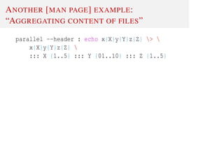 ANOTHER [MAN PAGE] EXAMPLE:
“AGGREGATING CONTENT OF FILES”
parallel --header : echo x{X}y{Y}z{Z} > 
x{X}y{Y}z{Z} 
::: X {1..5} ::: Y {01..10} ::: Z {1..5}
 
