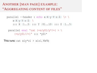 ANOTHER [MAN PAGE] EXAMPLE:
“AGGREGATING CONTENT OF FILES”
parallel --header : echo x{X}y{Y}z{Z} > 
x{X}y{Y}z{Z} 
::: X {1..5} ::: Y {01..10} ::: Z {1..5}
parallel eval 'cat {=s/y01/y*/=} > 
{=s/y01//=}' ::: *y01*
This runs: cat x1y*z1 > x1z1, ∀x∀z
 
