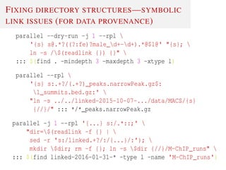 FIXING DIRECTORY STRUCTURES—SYMBOLIC
LINK ISSUES (FOR DATA PROVENANCE)
parallel --dry-run -j 1 --rpl 
'{s} s@.*?((?:fe)?male_d+-d+).*@$1@' "{s}; 
ln -s /$(readlink {}) {}" 
::: $(find . -mindepth 3 -maxdepth 3 -xtype l)
parallel --rpl 
'{s} s:.+?/(.+?)_peaks.narrowPeak.gz$:
1_summits.bed.gz:' 
"ln -s ../../linked-2015-10-07-.../data/MACS/{s}
{//}/" ::: */*_peaks.narrowPeak.gz
parallel -j 1 --rpl '{...} s:/.*::;' 
"dir=$(readlink -f {} | 
sed -r 's:/linked.+?/:/{...}/:'); 
mkdir $dir; rm -f {}; ln -s $dir {//}/M-ChIP_runs" 
::: $(find linked-2016-01-31-* -type l -name 'M-ChIP_runs')
 