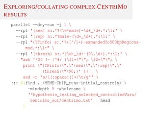 EXPLORING/COLLATING COMPLEX CENTRIMO
RESULTS
parallel --dry-run -j 1 
--rpl '{sex} s:.*?(w*male)-d+_d+.*:1:' 
--rpl '{rep} s:.*?male-(d+_d+).*:1:' 
--rpl "{TFinfo} s:.*?([^/]+)-expandedTo500bpRegions-
mod.*:1:" 
--rpl '{thresh} s:.*?d+_d+-(0.d+).*:1:' 
"awk '$0 !~ /^#/ {$1=""; $2=""; 
print "{TFinfo}","{sex}","{rep}","
{thresh}"$0;}' {} | 
sed -r 's/[[:space:]]+/t/g'" 
::: $(find ../MEME-ChIP_runs-initial_controls/ 
-mindepth 5 -wholename 
'*hypothesis_testing_selected_controlledVars/
centrimo_out/centrimo.txt' | head
)
 