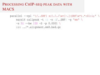 PROCESSING CHIP-SEQ PEAK DATA WITH
MACS
parallel --rpl '{/..SRF} s:../w+[-.](SRFw*).*:$1:i;' 
macs14 callpeak -t {} -n {/..SRF} -g 'mm' 
-s 51 --bw 150 -S -p 0.0001 
::: ../*.alignment.mm8.bed.gz
 