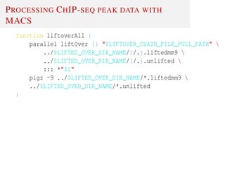 PROCESSING CHIP-SEQ PEAK DATA WITH
MACS
function liftoverAll {
parallel liftOver {} "$LIFTOVER_CHAIN_FILE_FULL_PATH" 
../$LIFTED_OVER_DIR_NAME/{/.}.liftedmm9 
../$LIFTED_OVER_DIR_NAME/{/.}.unlifted 
::: *"$1"
pigz -9 ../$LIFTED_OVER_DIR_NAME/*.liftedmm9 
../$LIFTED_OVER_DIR_NAME/*.unlifted
}
 
