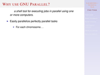 LAB MEETING—
TECHNICAL
TALK
COBY VINER
USE CASES
BASIC EXAMPLES
BASIC SYNTAX
ADDITIONAL
SYNTAX
MORE EXAMPLES
REAL EXAMPLES
WHY USE GNU PARALLEL?
a shell tool for executing jobs in parallel using one
or more computers.
Easily parallelize perfectly parallel tasks
For each chromosome. . .
 