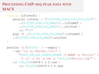 PROCESSING CHIP-SEQ PEAK DATA WITH
MACS
function liftoverAll {
parallel liftOver {} "$LIFTOVER_CHAIN_FILE_FULL_PATH" 
../$LIFTED_OVER_DIR_NAME/{/.}.liftedmm9 
../$LIFTED_OVER_DIR_NAME/{/.}.unlifted 
::: *"$1"
pigz -9 ../$LIFTED_OVER_DIR_NAME/*.liftedmm9 
../$LIFTED_OVER_DIR_NAME/*.unlifted
}
parallel -j ${NSLOTS:=1} --xapply 
--rpl '{r} s:.*RS(d+).*:1:' 
"$MACS_CMD_AND_COMMON_PARAMS -f BAMPE -n 'M-r{1r}' 
-t {1} -c {2} |& tee -a '$OUT_DIR/M-r{1r}.log'" 
::: $IN_DIR/1494*@(1|2|3).bam 
::: $IN_DIR/1494*@(4|5|6).bam
 