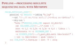 PIPELINE—PROCESSING BISULFITE
SEQUENCING DATA WITH METHPIPE
merge_methcount_cmds=$(
parallel -j $NSLOTS --joblog "x.log" 
--rpl '{-../} s:.*/::; s:(.[^.]+)+$::; s:-d+$::;' 
--dry-run 
"echo "$MODULE_LOAD_CMD export LC_ALL=C;
cat $ALIGNED_DIR/{-../}*.tomr | 
sort -k 1,1 -k 2,2n -k 3,3n -k 6,6 | ldots | 
methcounts -v -c $BISMARK_REF 
-o $COUNTS_DIR/{-../}_pool_ALL.meth /dev/stdin" 
| tee -a /dev/stderr | qsub ldots 
::: $IN_DIR/*.1.fastq.gz | sort -V | uniq
)
 