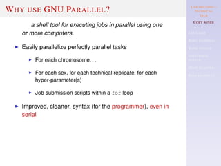 LAB MEETING—
TECHNICAL
TALK
COBY VINER
USE CASES
BASIC EXAMPLES
BASIC SYNTAX
ADDITIONAL
SYNTAX
MORE EXAMPLES
REAL EXAMPLES
WHY USE GNU PARALLEL?
a shell tool for executing jobs in parallel using one
or more computers.
Easily parallelize perfectly parallel tasks
For each chromosome. . .
For each sex, for each technical replicate, for each
hyper-parameter(s)
Job submission scripts within a for loop
Improved, cleaner, syntax (for the programmer), even in
serial
 