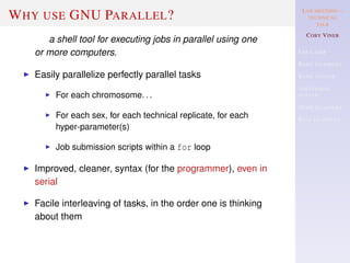 LAB MEETING—
TECHNICAL
TALK
COBY VINER
USE CASES
BASIC EXAMPLES
BASIC SYNTAX
ADDITIONAL
SYNTAX
MORE EXAMPLES
REAL EXAMPLES
WHY USE GNU PARALLEL?
a shell tool for executing jobs in parallel using one
or more computers.
Easily parallelize perfectly parallel tasks
For each chromosome. . .
For each sex, for each technical replicate, for each
hyper-parameter(s)
Job submission scripts within a for loop
Improved, cleaner, syntax (for the programmer), even in
serial
Facile interleaving of tasks, in the order one is thinking
about them
 