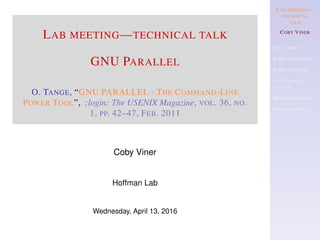 LAB MEETING—
TECHNICAL
TALK
COBY VINER
USE CASES
BASIC EXAMPLES
BASIC SYNTAX
ADDITIONAL
SYNTAX
MORE EXAMPLES
REAL EXAMPLES
LAB MEETING—TECHNICAL TALK
GNU PARALLEL
O. TANGE, “GNU PARALLEL - THE COMMAND-LINE
POWER TOOL”, ;login: The USENIX Magazine, VOL. 36, NO.
1, PP. 42–47, FEB. 2011
Coby Viner
Hoffman Lab
Wednesday, April 13, 2016
 