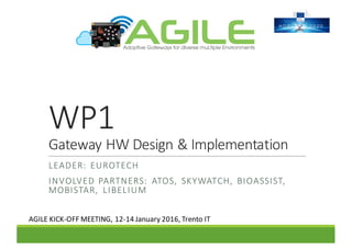 WP1
Gateway	HW	Design	&	Implementation
LEADER:	 EUROTECH
INVOLVED	PARTNERS:	 ATOS,	 SKYWATCH,	 BIOASSIST,	
MOBISTAR,	 LIBELIUM
AGILE	KICK-OFF	MEETING,	12-14	January	2016,	Trento	IT
 