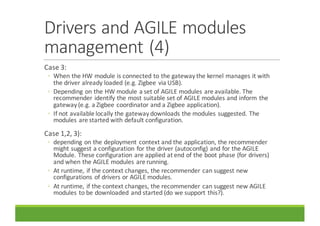 Drivers	and	AGILE	modules	
management	(4)
Case	3:
◦ When	the	HW	module	is	connected	to	the	gateway	the	kernel	manages	it	with	
the	driver	already	loaded	(e.g.	Zigbee via	USB).
◦ Depending	on	the	HW	module	a	set	of	AGILE	modules	are	available.	The	
recommender	identify	the	most	suitable	set	of	AGILE	modules	and	inform	the	
gateway	(e.g.	a	Zigbee coordinator	and	a	Zigbee application).
◦ If	not	available	locally	the	gateway	downloads	the	modules	suggested.	The	
modules	are	started	with	default	configuration.
Case	1,2,	3):	
◦ depending	on	the	deployment	context	and	the	application,	the	recommender	
might	suggest	a	configuration	for	the	driver	(autoconfig)	and	for	the	AGILE	
Module.	These	configuration	are	applied	at	end	of	the	boot	phase	(for	drivers)	
and	when	the	AGILE	modules	are	running.
◦ At	runtime,	if	the	context	changes,	the	recommender	can	suggest	new	
configurations	of	drivers	or	AGILE	modules.
◦ At	runtime,	if	the	context	changes,	the	recommender	can	suggest	new	AGILE	
modules	to	be	downloaded	and	started	(do	we	support	this?).
 