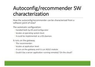 Autoconfig/recommender	SW	
characterization
How	the	autoconfig/recommender	can	be	characterized	from	a	
software	point	of	view?
The	automatic	configuration:
◦ handled	both	by	OS	and	Configurator
◦ locates	at	operating	system	level.	
◦ It	could	be	implemented	as	a	OS	daemon.
It	runs	on	the	gateway.
◦ The	recommender:
◦ locates	at	application	level.
◦ It	runs	on	the	gateway	and	it	is	an	AGILE	module.
◦ Could	it	be	a	server	application	running	remotely?	On	the	cloud?
 