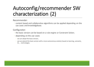 Autoconfig/recommender	SW	
characterization	(2)
Recommender:
◦ content	based	and	collaborative	algorithms	can	be	applied	depending	on	the	
use	cases	and	knowledgebase.
Configurator:
◦ the	basic	version	can	be	based	on	a	rule	engine	or	Constraint	Solver;
◦ depending	on	the	use	cases:
◦ we	can	adopt	the	basic	version;
◦ we	can	extend	the	basic	version	with	a	more	autonomous	solution	based	on	learning,	semantic,	
AI,	…	technologies.
 