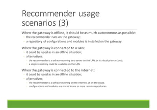 Recommender	usage	
scenarios	(3)
When	the	gateway	is	offline,	it	should	be	as	much	autonomous	as	possible:
◦ the	recommender	runs	on	the	gateway;
◦ a	repository	of	configurations	and	modules	is	installed	on	the	gateway.
When	the	gateway	is	connected	to	a	LAN:
◦ it	could	be	used	as	in	an	offline	situation;
◦ alternatives:
◦ the	recommender	is	a	software	running	on	a	server	on	the	LAN,	or	in	a	local	private	cloud;
◦ a	single	repository	could	be	available	on	the	LAN.
When	the	gateway	is	connected	to	the	internet:
◦ it	could	be	used	as	in	an	offline	situation;
◦ alternatives:
◦ the	recommender	is	a	software	running	on	the	internet,	or	on	the	cloud;
◦ configurations	and	modules	are	stored	in	one	or	more	remote	repositories.
 