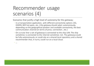 Recommender	usage	
scenarios	(4)
Scenarios	that	justify	a	high	level	of	autonomy	for	the	gateway:
◦ In	a	transportation	application,	with	different	connectivity	options	(3G,	
HSDPA,	Wifi hot	spots,	etc..)	the	gateway	should	select	autonomously,	
depending	on	the	geographical	position	and	available	connectivity,	the	best	
communication	channel	(in	terms	of	price,	connection	,	etc.)
◦ On	a	cruise	liner	a	set	of	gateways	is	connected	to	the	ship	LAN.	The	ship	
sometimes	is	connected	to	the	internet	sometimes	not.	The	gateways	could	
be	fully	autonomously	or	could	rely	on	a	shared	local	repository	and	a	shared	
recommender	that,	in	turns,	could	run	on	a	local	cloud.
◦ …
 