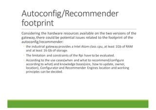 Autoconfig/Recommender	
footprint
Considering	the	hardware	resources	available	on	the	two	versions	of	the	
gateway,	there	could	be	potential	issues	related	to	the	footprint	of	the	
autoconfig/recommender:
◦ the	industrial	gateway	provides	a	Intel	Atom	class	cpu,	at	least	1Gb	of	RAM	
and	at	least	16	Gb	of	storage.
◦ The	limitation	and	constraints	of	the	Rpi have	to	be	evaluated.
◦ According	to	the	use	cases(when	and	what	to	recommend/configure	
according	to	what)	and	knowledge	bases(size,	how	to	update,	owner,	
location),	Configurator	and	Recommender	Engines	location	and	working	
principles	can	be	decided.
 