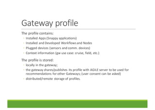 Gateway	profile
The	profile	contains:
◦ Installed	Apps	(Snappy	applications)
◦ Installed	and	Developed	Workflows	and	Nodes
◦ Plugged	devices	(sensors	and	comm.	devices)
◦ Context	information	(gw use	case:	cruise,	field,	etc.)
The	profile	is	stored:
◦ locally	in	the	gateway;
◦ the	gateway	shares/publishes	 its	profile	with	AGILE	server	to	be	used	for	
recommendations	for	other	Gateways;	(user	consent	can	be	asked)
◦ distributed/remote	storage	of	profiles.
 