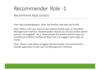 Recommender	Role	-1
Recommend	Apps	(snaps)
Uses	App	knowledgebase,	other	Gw Profiles	and	own	Gw Profile
Case:	When	a	IoT user	want	to	see	recommended	apps	on	the	AGILE	
Management	Interface,	Recommender	should	use	the	Gw profile	(which	
sensors	are	plugged?	,etc.),	other	people	Gw profiles	(which	apps	are	
installed	on	similarly	configured	Gws?	,etc.)	to	suggest	some	apps	to	
install.
Case:	When	a	new	device	plugged,	Recommender	can	recommend	a	
related	application	to	the	user	via	Management	Interface.
 