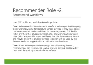 Recommender	Role	-2	
Recommend	Workflows
Uses	GW	profile	and	workflow	knowledge	base
Case:		When	on	AGILE	Development	Interface	a	developer	is	developing	
a	new	workflow	using	Temperature	Sensor,	developer	may	want	to	see	
the	recommended	nodes	and	flows.	In	that	case,	current	GW	Profile	
(what	are	the	other	plugged	devices?,	etc.)	and	workflow	knowledge	
base	(what	are	possible	nodes	and	flows	that	use	Temperature	Sensor	
and	maybe	also	other	plugged	devices	together)	will	be	used	by	the	
Recommender	to	suggest	a	Node	or	Flow	to	the	developer.
Case:	When	a	developer	is	developing	a	workflow	using	Sensor1,	
recommender	can	recommend	to	plug	and	use	Sensor2	that	is	widely	
used	with	Sensor1	by	other	similar	workflows.
 