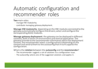 Automatic	configuration	and	
recommender	roles
Two main	roles:
◦ manage	HW	modularity;
◦ contribute	managing	gateway	deployment.
Manage	HW	modularity:	depending	on	the	HW	modules	connected	to	the	
gateway	automatically	configure	the	drivers;	select	and	configure	the	
corresponding	AGILE	modules.
Manage	gateway	deployment:	the	gateway	can	be	deployed	in	different	
contexts,	both	in	terms	of	environment	and	vertical	application.	The	
gateway	provide	to	the	recommender	information	about	the	deployment	
context,	the	recommender	select	a	configuration/s	depending	on	the	
context	and	send	it/them	to	the	autoconfigthat	in	turns	applies	the	
configuration.
What	is	the	relation between	the	autoconfig and	the	recommender?
◦ The	recommender	suggests	a	set	of	solutions	to	a	configuration	issue.
◦ The	autoconfig selects	one	of	the	suggested	solutions	and	applies	it.	
 