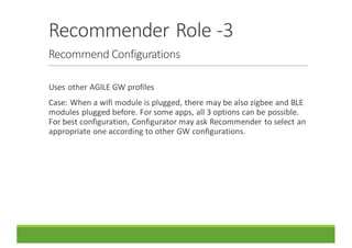 Recommender	Role	-3
Recommend	Configurations
Uses	other	AGILE	GW	profiles
Case:	When	a	wifi module	is	plugged,	there	may	be	also	zigbee and	BLE	
modules	plugged	before.	For	some	apps,	all	3	options	can	be	possible.	
For	best	configuration,	Configurator	may	ask	Recommender	to	select	an	
appropriate	one	according	to	other	GW	configurations.
 