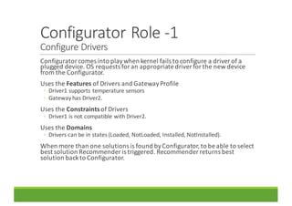 Configurator	Role	-1
Configure	Drivers
Configurator	comes	into	play	when	kernel	fails	to	configure	a	driver	of	a	
plugged	device.	OS	requests	for	an	appropriate	driver	for	the	new	device	
from	the	Configurator.
Uses	the	Features of	Drivers	and	Gateway	Profile
◦ Driver1	supports	temperature	sensors
◦ Gateway	has	Driver2.
Uses	the	Constraints of	Drivers
◦ Driver1	is	not	compatible	with	Driver2.
Uses	the	Domains
◦ Drivers	can	be	in	states	(Loaded,	NotLoaded,	Installed,	NotInstalled).
When	more	than	one	solutions	is	found	by	Configurator,	to	be	able	to	select	
best	solution	Recommender	is	triggered.	Recommender	returns	best	
solution	back	to	Configurator.
 