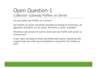 Open	Question-1
Collection	Gateway	Profiles	on	Server
Can	we	collect	Gw Profiles	on	a	server?
Gw Profiles	on	server	should	be	classified	according	to	similarities.	An	
algorithm	should	be	run	on	server.	 Will	there	a	server	available?
Should	we	ask	consent	of	user	to	share	own	Gw Profile	with	server	as	
anonymous?	
If	user	does	not	allow	to	share	Gw Profile	with	server,	 should	we	still	
support	that	user	with	recommendations	using	other	Gw Profiles	or	
not?
 