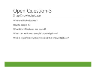 Open	Question-3
Snap	Knowledgebase
Where	will	it	be	located?
How	to	access	it?
What	kind	of	features	 are	stored?
When	can	we	have	a	sample	knowledgebase?
Who	is	responsible	with	developing	this	knowledgebase?
 