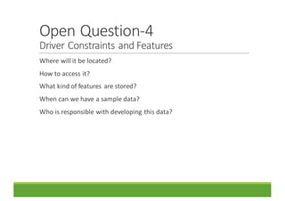 Open	Question-4
Driver	Constraints	and	Features
Where	will	it	be	located?
How	to	access	it?
What	kind	of	features	 are	stored?
When	can	we	have	a	sample	data?
Who	is	responsible	with	developing	this	data?
 