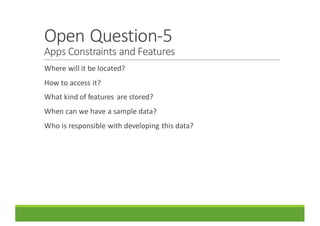 Open	Question-5
Apps	Constraints	and	Features
Where	will	it	be	located?
How	to	access	it?
What	kind	of	features	 are	stored?
When	can	we	have	a	sample	data?
Who	is	responsible	with	developing	this	data?
 