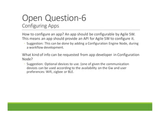 Open	Question-6
Configuring	Apps
How	to	configure	an	app?	An	app	should	be	configurable	by	Agile	SW.	
This	means	an	app	should	provide	an	API	for	Agile	SW	to	configure	it.
◦ Suggestion:	This	can	be	done	by	adding	a	Configuration	Engine	Node,	during	
a	workflow	development.
What	kind	of	info	can	be	requested	from	app	developer	 in	Configuration	
Node?	
◦ Suggestion:	Optional	devices	to	use.	(one	of	given	the	communication	
devices	can	be	used	according	to	the	availability	on	the	Gw and	user	
preferences:	Wifi,	zigbee or	BLE.
 